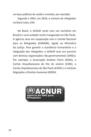 54
serviços públicos de saúde e moradia, por exemplo.
Segundo a ONU, em 2016, o número de refugiados
no Brasil subiu 23%
No Brasil, o ACNUR conta com um escritório em
Brasília e uma unidade recém-inaugurada em São Paulo.
A agência atua em cooperação com o Comitê Nacional
para os Refugiados (CONARE), ligado ao Ministério
da Justiça. Para garantir a assistência humanitária e a
integração dos refugiados, o ACNUR atua em parceria
com diversas organizações não governamentais (ONGs).
Por exemplo, a Associação Antônio Vieira (ASAV), a
Caritas Arquidiocesana do Rio de Janeiro (CARJ), a
Caritas Arquidiocesana de São Paulo (CASP) e o Instituto
Migrações e Direitos Humanos (IMDH).
 