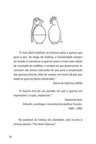 56
"É mais fácil mobilizar os homens para a guerra que
para a paz. Ao longo da história, a Humanidade sempre
foi levada a considerar a guerra como o meio mais eficaz
de resolução de conflitos, e sempre os que governaram se
serviram dos breves intervalos de paz para a preparação
das guerras futuras. Mas foi sempre em nome da paz que
todas as guerras foram declaradas."
Diário de Notícias (2009)
"A Guerra Fria foi um período em que a guerra era
improvável, e a paz, impossível."
Raymond Aron
Filósofo, sociólogo e comentarista politico francês.
1905 - 1983
No pedestal da Estátua da Liberdade, está escrito o
famoso poema "The New Colossus"
 