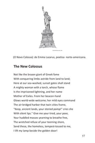 57
de Emma Lazarus, poetisa norte-americana.(O Novo Colosso)
The New Colossus
Not like the brazen giant of Greek fame
With conquering limbs astride from land to land;
Here at our sea-washed, sunset gates shall stand
A mighty woman with a torch, whose flame
Is the imprisoned lightning, and her name
Mother of Exiles. From her beacon-hand
Glows world-wide welcome; her mild eyes command
The air-bridged harbor that twin cities frame,
"Keep, ancient lands, your storied pomp!" cries she
With silent lips." Give me your tired, your poor,
Your huddled masses yearning to breathe free,
The wretched refuse of your teeming shore,
Send these, the homeless, tempest-tossed to me,
I lift my lamp beside the golden door!
 