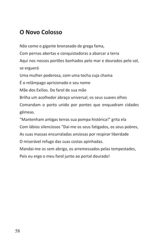 58
O Novo Colosso
Não como o gigante bronzeado de grega fama,
Com pernas abertas e conquistadoras a abarcar a terra
Aqui nos nossos portões banhados pelo mar e dourados pelo sol,
se erguerá
Uma mulher poderosa, com uma tocha cuja chama
É o relâmpago aprisionado e seu nome
Mãe dos Exílios. Do farol de sua mão
Brilha um acolhedor abraço universal; os seus suaves olhos
Comandam o porto unido por pontes que enquadram cidades
gêmeas.
"Mantenham antigas terras sua pompa histórica!" grita ela
Com lábios silenciosos “Dai-me os seus fatigados, os seus pobres,
As suas massas encurraladas ansiosas por respirar liberdade
O miserável refugo das suas costas apinhadas.
Mandai-me os sem abrigo, os arremessados pelas tempestades,
Pois eu ergo o meu farol junto ao portal dourado!
 