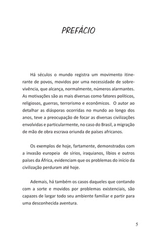5
PREFÁCIO
Há séculos o mundo registra um movimento itine-
rante de povos, movidos por uma necessidade de sobre-
vivência, que alcança, normalmente, números alarmantes.
As motivações são as mais diversas como fatores políticos,
religiosos, guerras, terrorismo e econômicos. O autor ao
detalhar as diásporas ocorridas no mundo ao longo dos
anos, teve a preocupação de focar as diversas civilizações
envolvidas e particularmente, no caso do Brasil, a migração
de mão de obra escrava oriunda de países africanos.
Os exemplos de hoje, fartamente, demonstrados com
a invasão europeia de sírios, iraquianos, líbios e outros
países da África, evidenciam que os problemas do início da
civilização perduram até hoje.
Ademais, há também os casos daqueles que contando
com a sorte e movidos por problemas existenciais, são
capazes de largar todo seu ambiente familiar e partir para
uma desconhecida aventura.
 