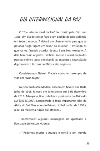 59
DIA INTERNACIONAL DA PAZ
O "Dia Internacional da Paz" foi criado pela ONU em
1981. Um dia de cessar fogo e um pedido de não violência
em todo o mundo. A data é um chamamento para que as
pessoas "algo façam em favor do mundo" – evitando as
guerras ou fazendo acordos de paz é um bom exemplo. A
data tem como objetivo, também, incitar a sensilização das
pessoas sobre o tema, concitando-as enxergar a necessidade
depromover o fim dos conflitos entre os povos.
Consideramos Nelson Madela como um exemplo de
vida em favor da paz.
Nelson Rolihlahla Madela, nasceu em Mvezo em 18 de
julho de 1918, faleceu em Jonesburgo em 5 de dezembro
de 2013. Advogado, líder rebelde e presidente da Africa do
Sul (1994/1999). Considerado o mais importante líder da
África do Sul. Vencedor do Prêmio Nobel da Paz de 1993 é
o pai da moderna Nação Sul-africana..
Trancrevemos algumas mensagens de igualdade e
liberdade de Nelson Madela:
‒ "Podemos mudar o mundo e torná-lo um mundo
 