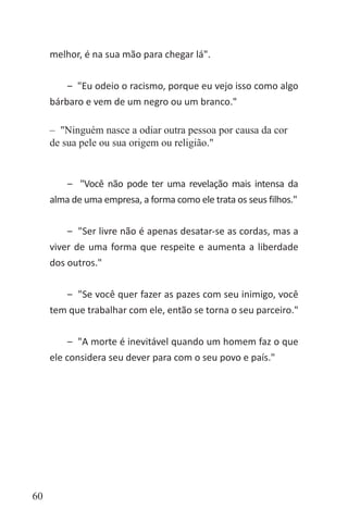 60
melhor, é na sua mão para chegar lá".
‒ "Eu odeio o racismo, porque eu vejo isso como algo
bárbaro e vem de um negro ou um branco."
‒ "Ninguém nasce a odiar outra pessoa por causa da cor
de sua pele ou sua origem ou religião."
‒ "Você não pode ter uma revelação mais intensa da
alma de uma empresa, a forma como ele trata os seus filhos."
‒ "Ser livre não é apenas desatar-se as cordas, mas a
viver de uma forma que respeite e aumenta a liberdade
dos outros."
‒ "Se você quer fazer as pazes com seu inimigo, você
tem que trabalhar com ele, então se torna o seu parceiro."
‒ "A morte é inevitável quando um homem faz o que
ele considera seu dever para com o seu povo e país."
 