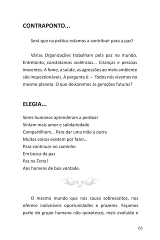 61
CONTRAPONTO...
Será que na prática estamos a contribuir para a paz?
Várias Organizações trabalham pela paz no mundo.
Entretanto, constatamos violências... Crianças e pessoas
inocentes. A fome, a saúde, as agressões ao meio ambiente
são inquestionáveis. A pergunta é: ‒ Todos nós vivemos no
mesmo planeta. O que deixaremos às gerações futuras?
ELEGIA...
Seres humanos aprenderam a perdoar
Sintam mais amor e solidariedade
Compartilhem... Para dar uma mão à outra
Muitas coisas existem por fazer...
Para continuar no caminho
Em busca da paz
Paz na Terra!
Aos homens de boa vontade.
O mesmo mundo que nos causa sobressaltos, nos
oferece indivisíveis oportunidades e prazeres. Façamos
parte do grupo humano não quixotesco, mais evoluído e
 