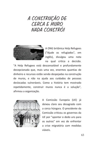 63
A CONSTRUÇÃO DE
CERCA E MURO
NADA CONSTRÓI
A ONG britânica Help Refugees
("Ajude os refugiados", em
inglês), divulgou uma nota
na qual critica a decisão.
"A Help Refugees está desconsolável e profundamente
decepcionada que, mais uma vez, enormes quantias de
dinheiro e recursos estão sendo despejadas na construção
de muros, e não na ajuda aos cuidados de pessoas
deslocadas vulneráveis. Como a história tem mostrado
repetidamente, construir muros nunca é a solução",
afirmou a organização.
A Comissão Europeia (UE) já
deixou claro seu desagrado com
a cerca húngara. O presidente da
Comissão criticou os governos da
UE por "apontar o dedo uns para
os outros" em vez de enfrentar
a crise migratória com medidas
viáveis.
 