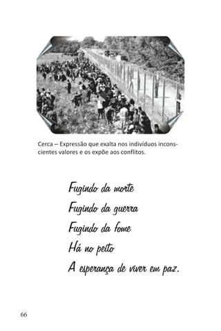 66
Cerca ‒ Expressão que exalta nos indivíduos incons-
cientes valores e os expõe aos conflitos.
Fugindo da morte
Fugindo da guerra
Fugindo da fome
Há no peito
A esperança de viver em paz.
 