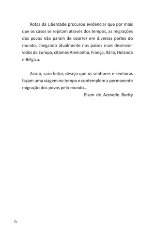 6
Rotas da Liberdade procurou evidenciar que por mais
que os casos se repitam através dos tempos, as migrações
dos povos não param de ocorrer em diversas partes do
mundo, chegando atualmente nos países mais desenvol-
vidos da Europa, citamos Alemanha, França, Itália, Holanda
e Bélgica.
Assim, caro leitor, desejo que os senhores e senhoras
façam uma viagem no tempo e contemplem a permanente
migração dos povos pelo mundo...
Elson de Azevedo Burity
 