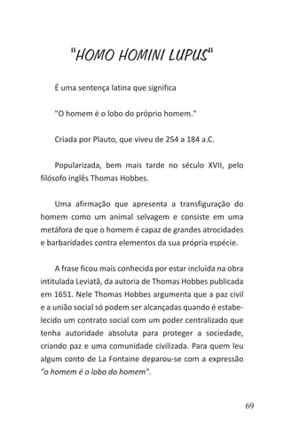 69
"HOMO HOMINI LUPUS"
É uma sentença latina que significa
"O homem é o lobo do próprio homem."
Criada por Plauto, que viveu de 254 a 184 a.C.
Popularizada, bem mais tarde no século XVII, pelo
filósofo inglês Thomas Hobbes.
Uma afirmação que apresenta a transfiguração do
homem como um animal selvagem e consiste em uma
metáfora de que o homem é capaz de grandes atrocidades
e barbaridades contra elementos da sua própria espécie.
A frase ficou mais conhecida por estar incluída na obra
intitulada Leviatã, da autoria de Thomas Hobbes publicada
em 1651. Nele Thomas Hobbes argumenta que a paz civil
e a união social só podem ser alcançadas quando é estabe-
lecido um contrato social com um poder centralizado que
tenha autoridade absoluta para proteger a sociedade,
criando paz e uma comunidade civilizada. Para quem leu
algum conto de La Fontaine deparou-se com a expressão
"o homem é o lobo do homem".
 