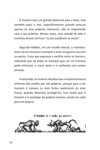 70
O homem tem um grande potencial para o bem, mas
também para o mal, especificamente quando procura
apenas os seus próprios interesses, não se importando
com o seu próximo. Muitas vezes, essa atitude de lobo é
revelada através da frase "os fins justificam os meios".
Segundo Hobbes, em um estado natural, o individua-
lismo do ser humano o compele a viver em guerra uns com
os outros. Frase que expressa o conflito entre os homens,
indicando que de todas as ameaças que um ser humano
pode enfrentar, a maior delas é o confronto com outras
pessoas.
Finalizando, os maiores desafios que a espécie humana
enfrenta são criados por nós próprios, porque para o ser
humano é comum os mais fortes explorarem os mais
fracos, quando deveriam protegê-los. Isso revela que o
Homem é o predador do próprio homem, sendo um vilão
para ele próprio
 