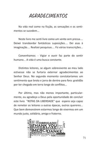 71
AGRADECIMENTOS
Na vida real como na ficção, as sensações e os senti-
mentos se sucedem...
Neste livro me senti livre como um vento sem pressa....
Deixei transbordar fantásticas suposições.... Dei asas à
imaginação.... Realizei pesquisas.... Fiz várias transcrições...
Convenhamos: - Vigiar e ouvir faz parte do sentir
humano... A vida é uma busca constante.
Distintos leitores, se algum sobrevivente ao meu lado
estivesse não se furtaria externar agradecimentos ao
Senhor Deus. No segundo momento constataríamos um
sentimento que brota e jorra de dentro para fora: gratidão
por ter chegado em terra longe de conflitos...
Por último, mas não menos importante, particular-
mente, eu agradeço a Deus pela oportunidade de concluir
este livro "ROTAS DA LIBERDADE" que espero seja capaz
de remeter os leitores a outras épocas, outros quereres...
Que bem demonstrem estarmos longe de vivermos em um
mundo justo, solidário, amigo e fraterno.
 