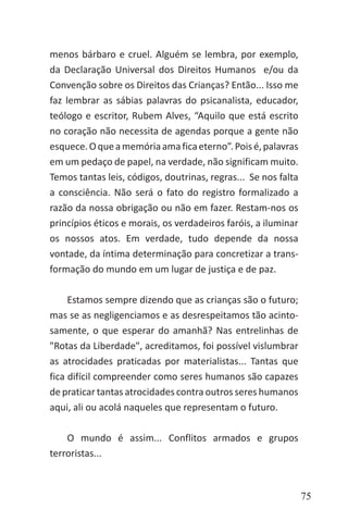 75
menos bárbaro e cruel. Alguém se lembra, por exemplo,
da Declaração Universal dos Direitos Humanos e/ou da
Convenção sobre os Direitos das Crianças? Então... Isso me
faz lembrar as sábias palavras do psicanalista, educador,
teólogo e escritor, Rubem Alves, “Aquilo que está escrito
no coração não necessita de agendas porque a gente não
esquece.Oqueamemóriaamaficaeterno”.Poisé,palavras
em um pedaço de papel, na verdade, não significam muito.
Temos tantas leis, códigos, doutrinas, regras... Se nos falta
a consciência. Não será o fato do registro formalizado a
razão da nossa obrigação ou não em fazer. Restam-nos os
princípios éticos e morais, os verdadeiros faróis, a iluminar
os nossos atos. Em verdade, tudo depende da nossa
vontade, da íntima determinação para concretizar a trans-
formação do mundo em um lugar de justiça e de paz.
Estamos sempre dizendo que as crianças são o futuro;
mas se as negligenciamos e as desrespeitamos tão acinto-
samente, o que esperar do amanhã? Nas entrelinhas de
"Rotas da Liberdade", acreditamos, foi possível vislumbrar
as atrocidades praticadas por materialistas... Tantas que
fica difícil compreender como seres humanos são capazes
de praticar tantas atrocidades contra outros seres humanos
aqui, ali ou acolá naqueles que representam o futuro.
O mundo é assim... Conflitos armados e grupos
terroristas...
 