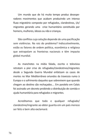 76
Um mundo que de há muito tempo produz desespe-
radores movimentos que acabam produzindo um intenso
fluxo migratório composto por refugiados, clandestinos, i/e/
migrantes gerando uma crise humanitária constituída por
homens, mulheres, idosos ou não e crianças.
São conflitos cuja solução depende de uma pacificação
sem violências. Na raiz do problema? Indiscutivelmente,
estão os fatores de ordem política, econômica e religiosa
que extrapolam as fronteiras nacionais e têm impacto
global mundial.
As manchetes na mídia falada, escrita e televisiva
retratam a pior crise de refugiados/clandestinos/migrantes
desde a Segunda Guerra Mundial enfatizam os casos de
mortes no Mar Mediterrâneo oriundos da travessia rumo à
Europa e o sofrimento daqueles que sobrevivem que quando
chegam ao destino são rechaçados.... Em paralelo em Calais
foi assinado um decreto proibindo a distribuição de comida e
ajuda humanitária para refugiados e migrantes.
Acreditamos que todo e qualquer refugiado/
clandestino/migrante ao obter guarita em um país merece
ser feliz e bem alto exclamará:
 