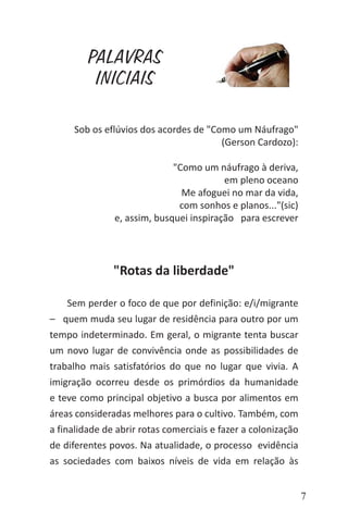 7
Sob os eflúvios dos acordes de "Como um Náufrago"
(Gerson Cardozo):
"Como um náufrago à deriva,
em pleno oceano
Me afoguei no mar da vida,
com sonhos e planos..."(sic)
e, assim, busquei inspiração para escrever
"Rotas da liberdade"
Sem perder o foco de que por definição: e/i/migrante
– quem muda seu lugar de residência para outro por um
tempo indeterminado. Em geral, o migrante tenta buscar
um novo lugar de convivência onde as possibilidades de
trabalho mais satisfatórios do que no lugar que vivia. A
imigração ocorreu desde os primórdios da humanidade
e teve como principal objetivo a busca por alimentos em
áreas consideradas melhores para o cultivo. Também, com
a finalidade de abrir rotas comerciais e fazer a colonização
de diferentes povos. Na atualidade, o processo evidência
as sociedades com baixos níveis de vida em relação às
PALAVRAS
INICIAIS
 
