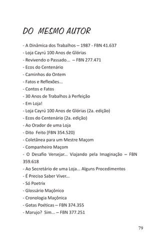 79
DO MESMO AUTOR
- A Dinâmica dos Trabalhos ‒ 1987 - FBN 41.637
- Loja Cayrú 100 Anos de Glórias
- Revivendo o Passado... ‒ FBN 277.471
- Ecos do Centenário
- Caminhos do Ontem
- Fatos e Reflexões...
- Contos e Fatos
- 30 Anos de Trabalhos à Perfeição
- Em Loja!
- Loja Cayrú 100 Anos de Glórias (2a. edição)
- Ecos do Centenário (2a. edição)
- Ao Orador de uma Loja
- Dito Feito (FBN 354.520)
- Coletânea para um Mestre Maçom
- Companheiro Maçom
- O Desafio Versejar... Viajando pela Imaginação ‒ FBN
359.618
- Ao Secretário de uma Loja... Alguns Procedimentos
- É Preciso Saber Viver...
- Só Poetrix
- Glossário Maçônico
- Cronologia Maçônica
- Gotas Poéticas ‒ FBN 374.355
- Marujo? Sim... ‒ FBN 377.251
 