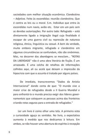 8
sociedades com melhor situação econômica. Clandestino
– Adjetivo. Feito às escondidas: reunião clandestina. Que
é contra as leis ou a moral. S.m. Indivíduo que entra às
escondidas num navio, avião etc. Estar em um país sem
as devidas autorizações. Por outro lado: Refugiado – está
diretamente ligado a imigração ilegal cuja finalidade é
escapar de uma guerra civil ou repressão de natureza
religiosa, étnica, linguística ou sexual. A bem da verdade,
muito embora migrante, refugiado e clandestino em
algumas circunstâncias se confundam, não são sinônimos.
Mas, no decorrer das abordagens se mesclam... "ROTAS
DA LIBERDADE" não é uma obra literária de ficção. É um
arrazoado. É uma colcha de retalhos de informações
colhidas aqui, ali ou acolá que deixam a impressão da
hipocrisia com que o assunto é tratado por alguns países.
De imediato, transcrevemos "Dados da Anistia
Internacional" dando conta de que: "O mundo vive a
maior crise de refugiados desde a II Guerra Mundial e
para enfrentá-la o mundo precisa exigir dos líderes gover-
namentais que coloquem as pessoas acima das fronteiras
criando rotas seguras para a entrada de refugiados."
Ler um livro é como olhar uma tela. A primeira vista
a curiosidade aguça os sentidos. No livro, a expectativa
aumenta à medida que nos dedicamos à leitura. Em
ambos, se não houver uma abertura do espírito à recepção
 