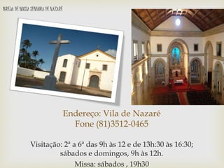 Endereço: Vila de Nazaré
Fone (81)3512-0465
Visitação: 2ª a 6ª das 9h às 12 e de 13h:30 às 16:30;
sábados e domingos, 9h às 12h.
Missa: sábados , 19h30
IGREJA DE NOSSA SENHORA DE NAZARÉ
 