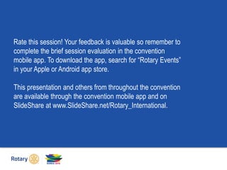 Rate this session! Your feedback is valuable so remember to
complete the brief session evaluation in the convention
mobile app. To download the app, search for “Rotary Events”
in your Apple or Android app store.
This presentation and others from throughout the convention
are available through the convention mobile app and on
SlideShare at www.SlideShare.net/Rotary_International.
 