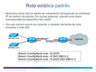 • Nenhuma outra rota na tabela de roteamento corresponde ao endereço

IP de destino do pacote. Em outras palavras, quando uma maior
correspondência específica não existir.
• Um uso comum ocorre ao conectar o roteador de borda de uma

empresa à rede ISP.
LAN-1
2001:DB8:2::1/64

2001:DB8:A::2/127

Branch-2

S0/0/0

S0/0/1
2001:DB8:A::3/127

S0/0/0

Internet

Branch-1

LAN-2
2001:DB8:3::1/64

Branch-1(config)#ipv6 route ::/0 s0/0/0
Branch-1(config)#ipv6 route ::/0 2001:DB8:A::2
Branch-1(config)#ipv6 route ::/0 s0/0/0 2001:DB8:A::2

© 2013 Cisco e/ou suas afiliadas. Todos os direitos reservados.

Público da Cisco

10

 
