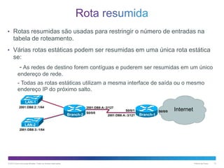 • Rotas resumidas são usadas para restringir o número de entradas na

tabela de roteamento.
• Várias rotas estáticas podem ser resumidas em uma única rota estática

se:

- As redes de destino forem contíguas e puderem ser resumidas em um único
endereço de rede.
- Todas as rotas estáticas utilizam a mesma interface de saída ou o mesmo
endereço IP do próximo salto.
LAN-1
2001:DB8:2::1/64

2001:DB8:A::2/127

Branch-2

S0/0/0

S0/0/1
2001:DB8:A::3/127

S0/0/0

Internet

Branch-1

LAN-2
2001:DB8:3::1/64

© 2013 Cisco e/ou suas afiliadas. Todos os direitos reservados.

Público da Cisco

12

 