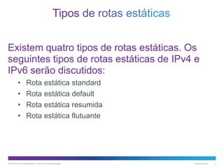 Existem quatro tipos de rotas estáticas. Os
seguintes tipos de rotas estáticas de IPv4 e
IPv6 serão discutidos:
•
•
•
•

Rota estática standard
Rota estática default
Rota estática resumida
Rota estática flutuante

© 2013 Cisco e/ou suas afiliadas. Todos os direitos reservados.

Público da Cisco

3

 