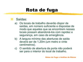 Rota de fuga
 Saídas:
  a) Os locais de trabalho deverão dispor de
     saídas, em número suficiente e dispostas de
     modo que aqueles que se encontrem nesses
     locais possam abandoná-los com rapidez e
     segurança, em caso de emergência.
  b) A largura mínima das aberturas de saída
     deverá ser de 1,20m (um metro e vinte
     centímetros).
  c) O sentido de abertura da porta não poderá
     ser para o interior do local de trabalho.

                         Rotas de Fuga e Análise de Riscos

                                                             10
 