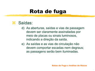 Rota de fuga

 Saídas:
    d) As aberturas, saídas e vias de passagem
       devem ser claramente assinaladas por
       meio de placas ou sinais luminosos,
       indicando a direção da saída.
    e) As saídas e as vias de circulação não
       devem comportar escadas nem degraus;
       as passagens serão bem iluminadas.



                        Rotas de Fuga e Análise de Riscos

                                                            11
 