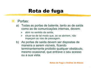 Rota de fuga
 Portas:
  a) Todas as portas de batente, tanto as de saída
     como as de comunicações internas, devem:
        abrir no sentido da saída;
        situar-se de tal modo que, ao se abrirem, não
         impeçam as vias de passagem.
  b) As portas de saída devem ser dispostas de
     maneira a serem visíveis, ficando
     terminantemente proibido qualquer obstáculo,
     mesmo ocasional, que entrave o seu acesso
     ou a sua vista.

                              Rotas de Fuga e Análise de Riscos

                                                                  12
 