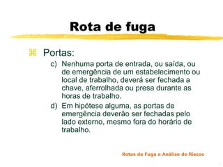 Rota de fuga

 Portas:
    c) Nenhuma porta de entrada, ou saída, ou
       de emergência de um estabelecimento ou
       local de trabalho, deverá ser fechada a
       chave, aferrolhada ou presa durante as
       horas de trabalho.
    d) Em hipótese alguma, as portas de
       emergência deverão ser fechadas pelo
       lado externo, mesmo fora do horário de
       trabalho.


                        Rotas de Fuga e Análise de Riscos

                                                            13
 