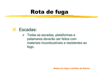 Rota de fuga


 Escadas:
     Todas as escadas, plataformas e
      patamares deverão ser feitos com
      materiais incombustíveis e resistentes ao
      fogo.




                        Rotas de Fuga e Análise de Riscos

                                                            14
 