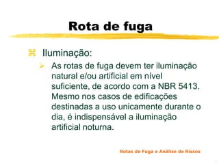 Rota de fuga

 Iluminação:
   As rotas de fuga devem ter iluminação
    natural e/ou artificial em nível
    suficiente, de acordo com a NBR 5413.
    Mesmo nos casos de edificações
    destinadas a uso unicamente durante o
    dia, é indispensável a iluminação
    artificial noturna.

                     Rotas de Fuga e Análise de Riscos

                                                         15
 