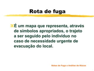 Rota de fuga

É um mapa que representa, através
 de símbolos apropriados, o trajeto
 a ser seguido pelo indivíduo no
 caso de necessidade urgente de
 evacuação do local.



                   Rotas de Fuga e Análise de Riscos

                                                       2
 