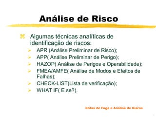 Análise de Risco
 Algumas técnicas analíticas de
  identificação de riscos:
   APR (Análise Preliminar de Risco);
   APP( Análise Preliminar de Perigo);
   HAZOP( Análise de Perigos e Operabilidade);
   FMEA/AMFE( Análise de Modos e Efeitos de
    Falhas);
   CHECK-LIST(Lista de verificação);
   WHAT IF( E se?).


                        Rotas de Fuga e Análise de Riscos

                                                            34
 