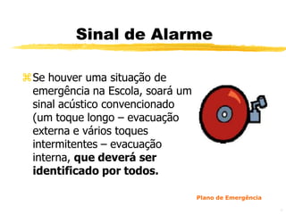 Sinal de Alarme

Se houver uma situação de
 emergência na Escola, soará um
 sinal acústico convencionado
 (um toque longo – evacuação
 externa e vários toques
 intermitentes – evacuação
 interna, que deverá ser
 identificado por todos.

                                  Plano de Emergência

                                                        37
 