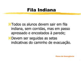 Fila Indiana


Todos os alunos devem sair em fila
 indiana, sem corridas, mas em passo
 apressado e encostados à parede;
Devem ser seguidas as setas
 indicativas do caminho de evacuação.


                           Plano de Emergência

                                                 43
 