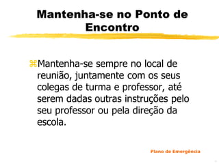 Mantenha-se no Ponto de
        Encontro


Mantenha-se sempre no local de
 reunião, juntamente com os seus
 colegas de turma e professor, até
 serem dadas outras instruções pelo
 seu professor ou pela direção da
 escola.

                          Plano de Emergência

                                                48
 