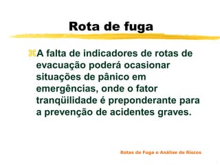Rota de fuga

A falta de indicadores de rotas de
 evacuação poderá ocasionar
 situações de pânico em
 emergências, onde o fator
 tranqüilidade é preponderante para
 a prevenção de acidentes graves.


                  Rotas de Fuga e Análise de Riscos

                                                      5
 