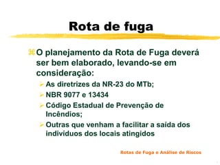 Rota de fuga

O planejamento da Rota de Fuga deverá
 ser bem elaborado, levando-se em
 consideração:
   As diretrizes da NR-23 do MTb;
   NBR 9077 e 13434
   Código Estadual de Prevenção de
    Incêndios;
   Outras que venham a facilitar a saída dos
    indivíduos dos locais atingidos

                         Rotas de Fuga e Análise de Riscos

                                                             6
 