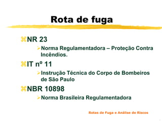 Rota de fuga

NR 23
    Norma Regulamentadora – Proteção Contra
     Incêndios.
IT nº 11
    Instrução Técnica do Corpo de Bombeiros
     de São Paulo
NBR 10898
    Norma Brasileira Regulamentadora

                      Rotas de Fuga e Análise de Riscos

                                                          8
 