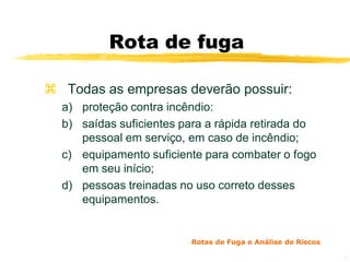 Rota de fuga

 Todas as empresas deverão possuir:
  a) proteção contra incêndio:
  b) saídas suficientes para a rápida retirada do
     pessoal em serviço, em caso de incêndio;
  c) equipamento suficiente para combater o fogo
     em seu início;
  d) pessoas treinadas no uso correto desses
     equipamentos.


                         Rotas de Fuga e Análise de Riscos

                                                             9
 
