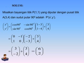 .

SOLUSI:

Misalkan bayangan titik P(1,1) yang diputar dengan pusat titik
A(3,4) dan sudut putar 900 adalah P’(x’,y’).
 x'   cos900
 
 y '   sin 900
  

0

1


 sin 900  1  3   3 

 
0 
cos90 1  4   4 
  

 1  2   3 

  3    4 
  
0 
  

 3   3
6

 
  2   4   2 
  
 

  

 