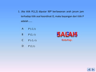 1. Jika titik P(1,2) diputar 90o berlawanan arah jarum jam
terhadap titik asal koordinat O, maka bayangan dari titik P
adalah .....
A

P’(-2,1)

B

P’(2,-1)

C

P’(-2,-1)

D

P’(2,1)

 