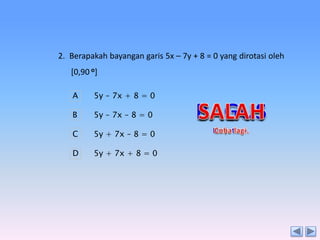 2. Berapakah bayangan garis 5x – 7y + 8 = 0 yang dirotasi oleh
[0,90 o]
A

5y – 7x + 8 = 0

B

5y – 7x – 8 = 0

C

5y + 7x – 8 = 0

D

5y + 7x + 8 = 0

 