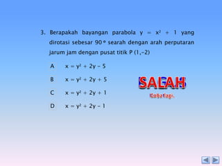 3. Berapakah bayangan parabola y = x2 + 1 yang
dirotasi sebesar 90 o searah dengan arah perputaran
jarum jam dengan pusat titik P (1,-2)
A

x = y2 + 2y - 5

B

x = y2 + 2y + 5

C

x = y2 + 2y + 1

D

x = y2 + 2y - 1

 