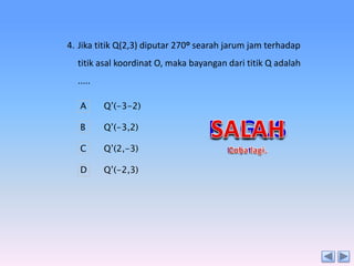 4. Jika titik Q(2,3) diputar 270o searah jarum jam terhadap
titik asal koordinat O, maka bayangan dari titik Q adalah
.....
A

Q’(-3-2)

B

Q’(-3,2)

C

Q’(2,-3)

D

Q’(-2,3)

 