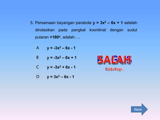 5. Persamaan bayangan parabola y = 3x2 – 6x + 1 setelah
dirotasikan

pada

pangkal

koordinat

dengan

sudut

putaran +180o, adalah….
A

y = -3x2 – 6x - 1

B

y = -3x2 – 6x + 1

C

y = -3x2 + 6x - 1

D

y = 3x2 – 6x - 1

Next

 