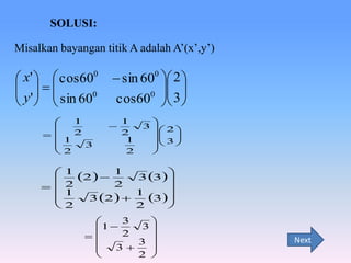 SOLUSI:
Misalkan bayangan titik A adalah A’(x’,y’)

 x'   cos600
 
 y '   sin 600
  
1


2

1
3

2








 sin 600  2 
 
0  
cos60  3 


1
2
1
2


3  2 
 
 
 3 



1
2   1 3 3

2
2

1
1
3
3 2  

2
2


3


1
3

2


3 

3


2 


Next

 