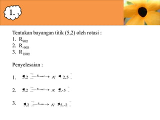 1.
Tentukan bayangan titik (5,2) oleh rotasi :
1. R90ᶱ
2. R-90ᶱ
3. R180ᶱ
Penyelesaian :

1.

5,2

R

90

A'

2.

5,2

R

90

A' 2,-5

3.

5,2

R

180

2,5

A' - 5,-2

 