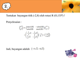 2.
Tentukan bayangan titik (-2,8) oleh rotasi R (O,135ᶱ !
)
Penyelesaian :

Jadi, bayangan adalah

 