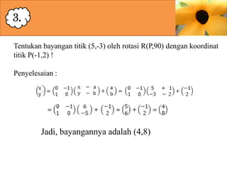 3.
Tentukan bayangan titik (5,-3) oleh rotasi R(P,90) dengan koordinat
titik P(-1,2) !

Penyelesaian :

Jadi, bayangannya adalah (4,8)

 