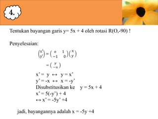 4.
Tentukan bayangan garis y= 5x + 4 oleh rotasi R(O,-90) !
Penyelesaian:

x’ = y ↔ y = x’
y’ = -x ↔ x = -y’
Disubstitusikan ke y = 5x + 4
x’ = 5(-y’) + 4
↔ x’ = -5y’ +4
jadi, bayangannya adalah x = -5y +4

 